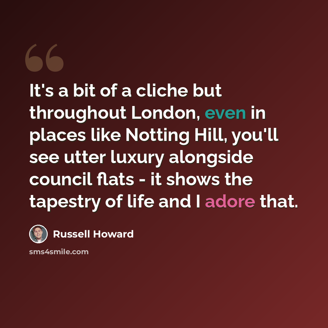 “It's a bit of a cliche but throughout London, even in places like Notting Hill, you'll see utter luxury alongside council flats - it shows the tapestry of life and I adore that.” quote by Russell Howard