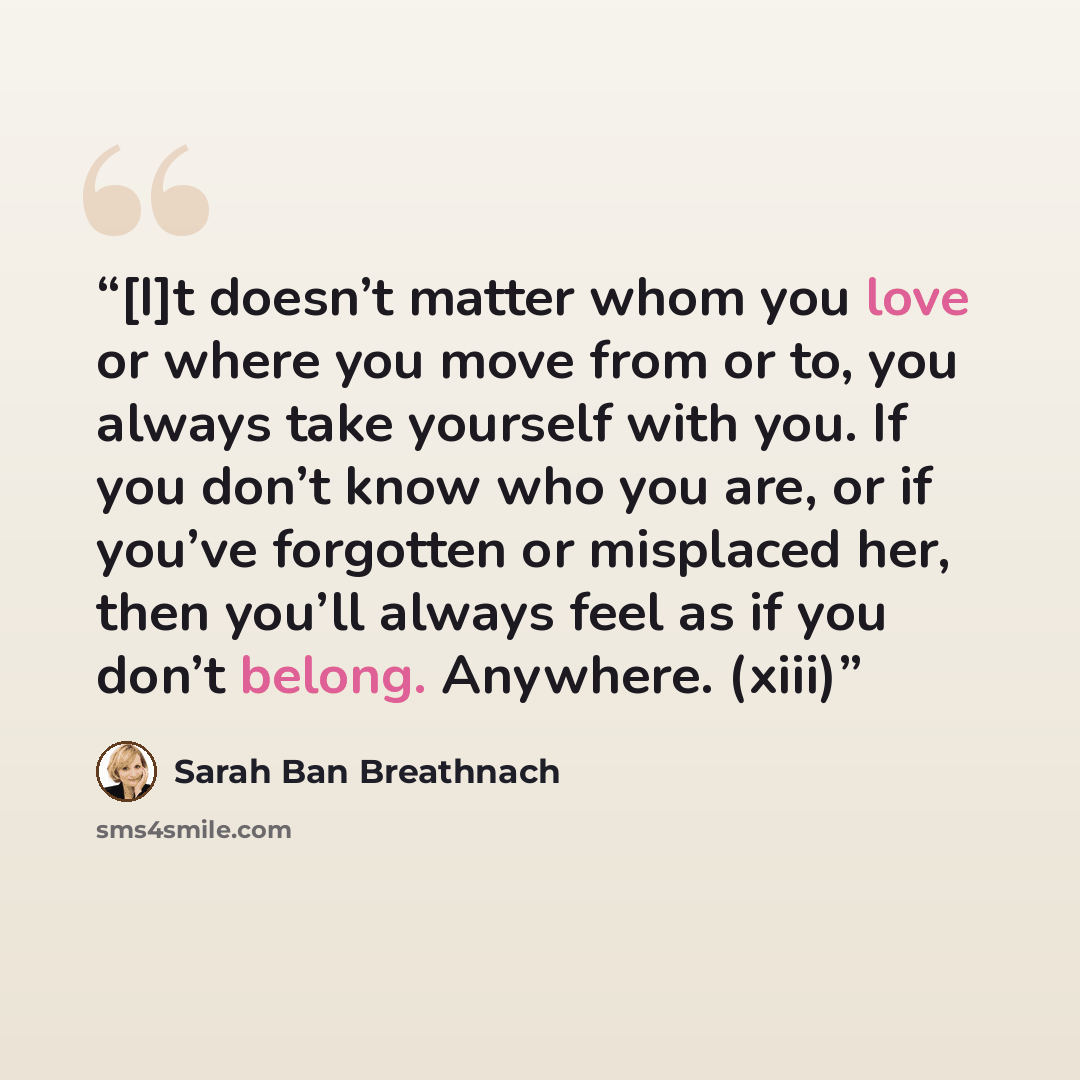 “[I]t doesn’t matter whom you love or where you move from or to, you always take yourself with you. If you don’t know who you are, or if you’ve forgotten or misplaced her, then you’ll always feel as if you don’t belong. Anywhere. (xiii)” quote by Sarah Ban Breathnach