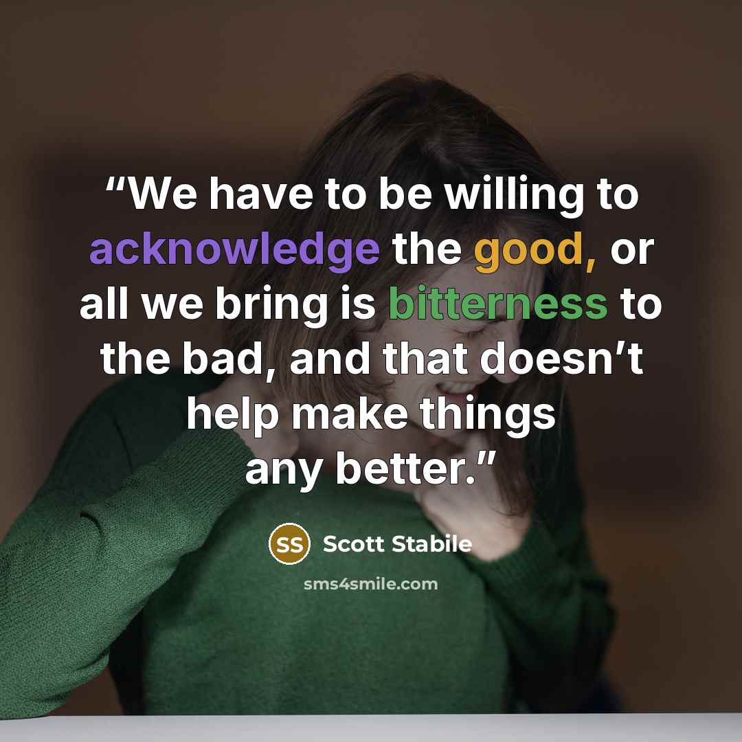 “We have to be willing to acknowledge the good, or all we bring is bitterness to the bad, and that doesn’t help make things any better.” quote by Scott Stabile