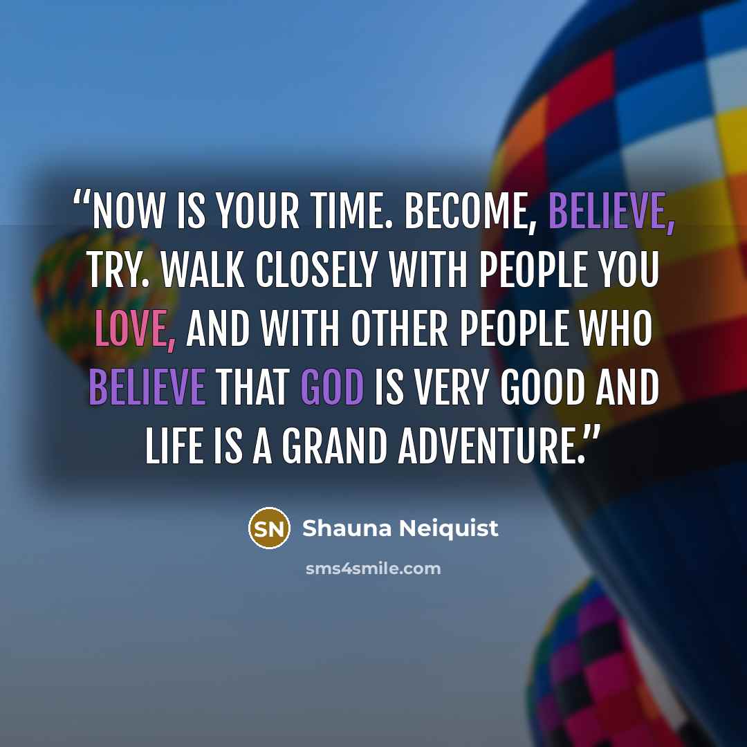 “Now is your time. Become, believe, try. Walk closely with people you love, and with other people who believe that God is very good and life is a grand adventure.” quote by Shauna Neiquist