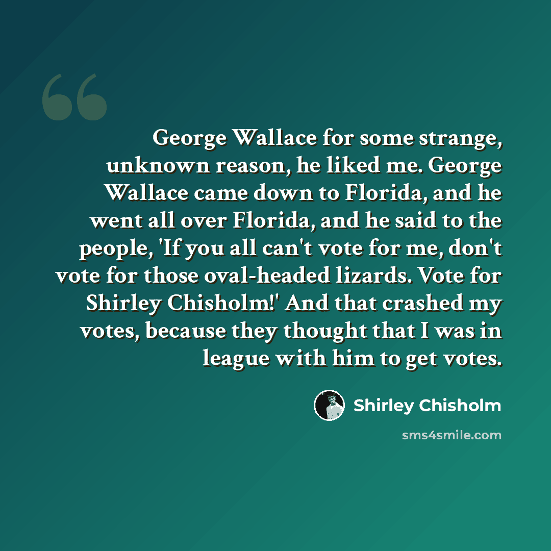 “George Wallace for some strange, unknown reason, he liked me. George Wallace came down to Florida, and he went all over Florida, and he said to the people, 'If you all can't vote for me, don't vote for those oval-headed lizards. Vote for Shirley Chisholm!' And that crashed my votes, because they…” quote by Shirley Chisholm