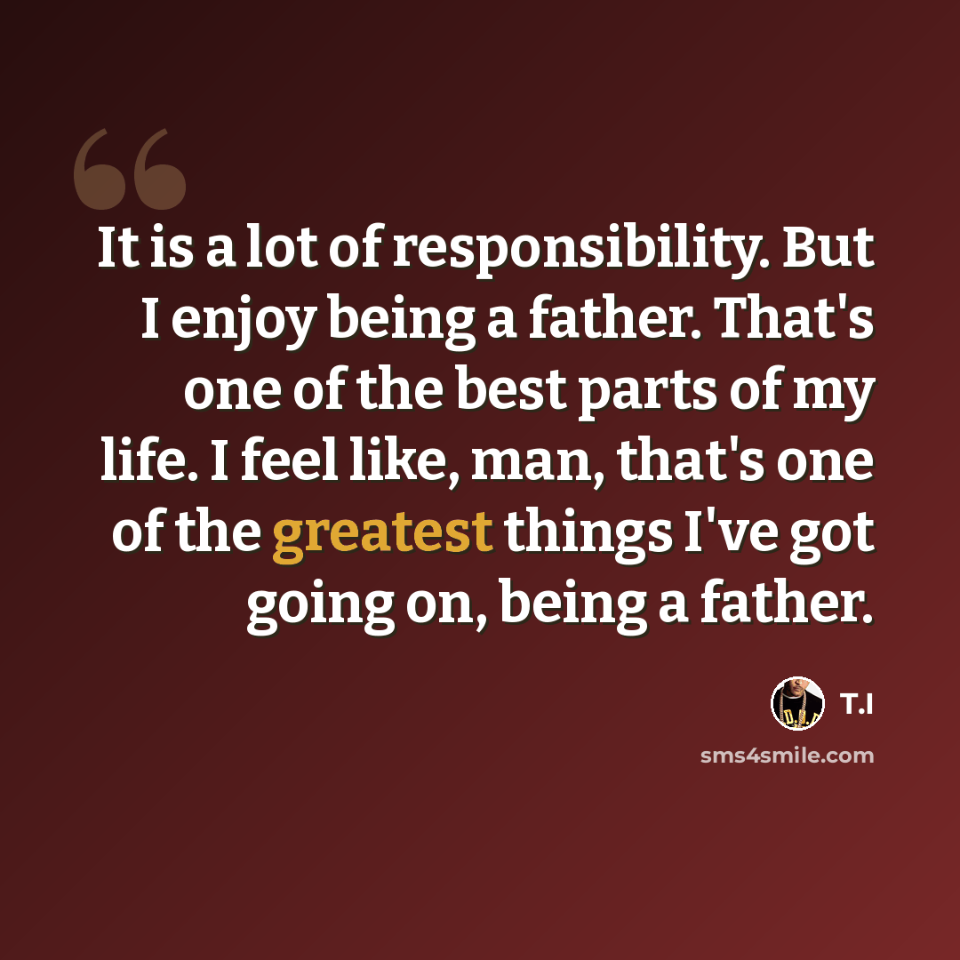 “It is a lot of responsibility. But I enjoy being a father. That's one of the best parts of my life. I feel like, man, that's one of the greatest things I've got going on, being a father.” quote by T.I