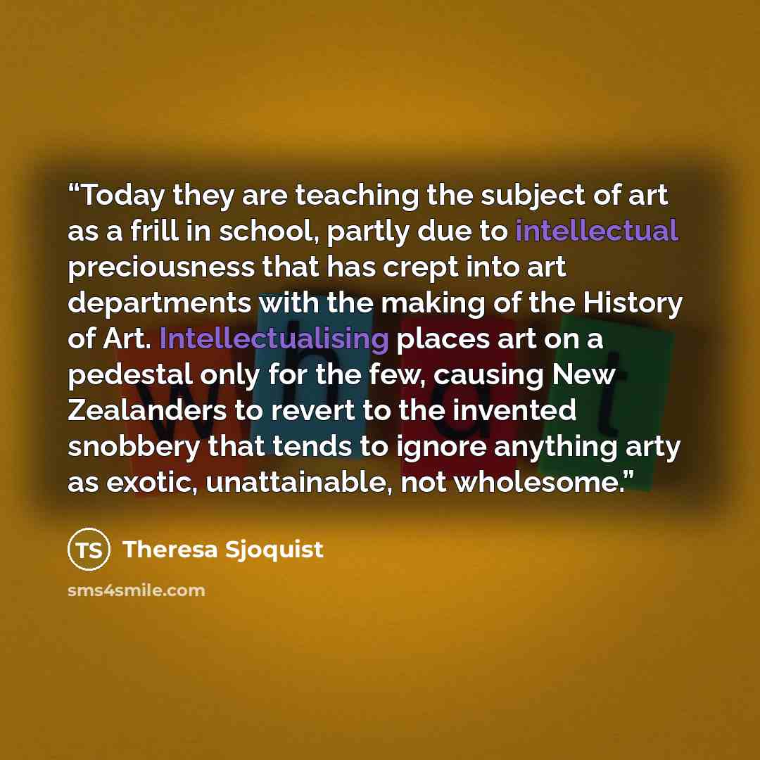 “Today they are teaching the subject of art as a frill in school, partly due to intellectual preciousness that has crept into art departments with the making of the History of Art. Intellectualising places art on a pedestal only for the few, causing New Zealanders to revert to the invented snobbery…” quote by Theresa Sjoquist
