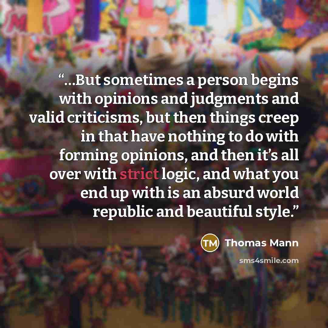 “…But sometimes a person begins with opinions and judgments and valid criticisms, but then things creep in that have nothing to do with forming opinions, and then it’s all over with strict logic, and what you end up with is an absurd world republic and beautiful style.” quote by Thomas Mann