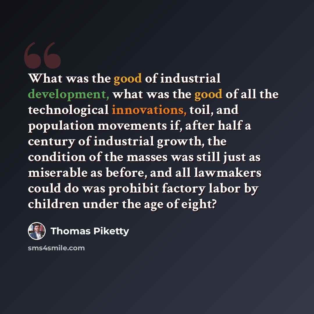“What was the good of industrial development, what was the good of all the technological innovations, toil, and population movements if, after half a century of industrial growth, the condition of the masses was still just as miserable as before, and all lawmakers could do was prohibit factory…” quote by Thomas Piketty