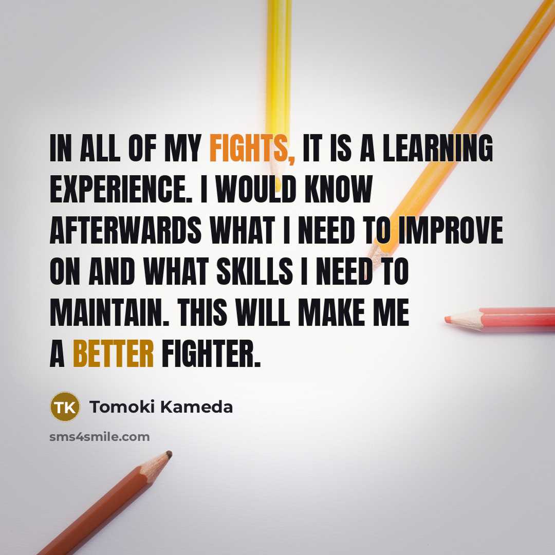 “In all of my fights, it is a learning experience. I would know afterwards what I need to improve on and what skills I need to maintain. This will make me a better fighter.” quote by Tomoki Kameda