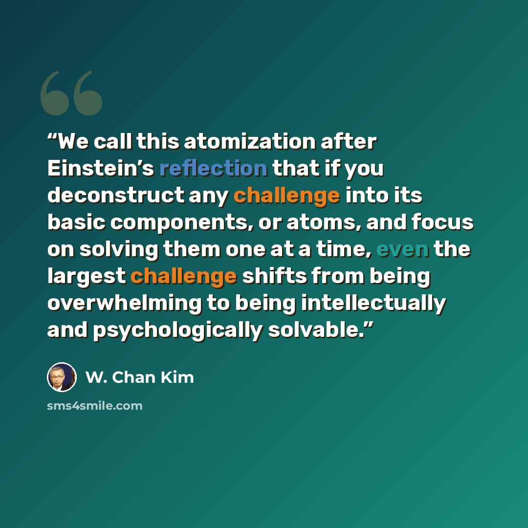 “We call this atomization after Einstein’s reflection that if you deconstruct any challenge into its basic components, or atoms, and focus on solving them one at a time, even the largest challenge shifts from being overwhelming to being intellectually and psychologically solvable.” quote by W. Chan Kim