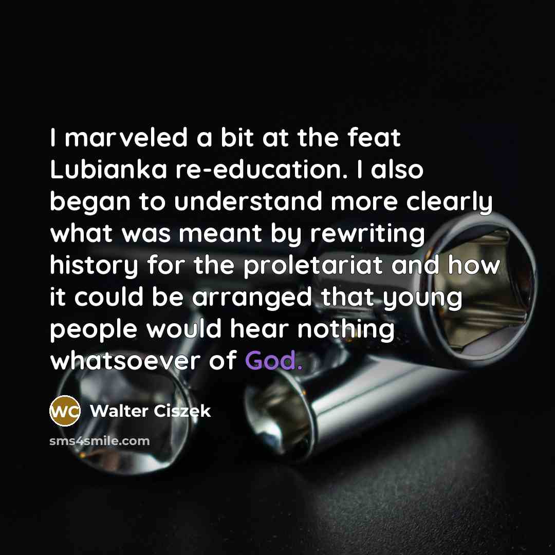 “I marveled a bit at the feat Lubianka re-education. I also began to understand more clearly what was meant by rewriting history for the proletariat and how it could be arranged that young people would hear nothing whatsoever of God.” quote by Walter Ciszek