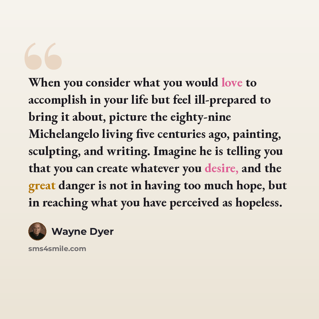 “When you consider what you would love to accomplish in your life but feel ill-prepared to bring it about, picture the eighty-nine Michelangelo living five centuries ago, painting, sculpting, and writing. Imagine he is telling you that you can create whatever you desire, and the great danger is not…” quote by Wayne Dyer