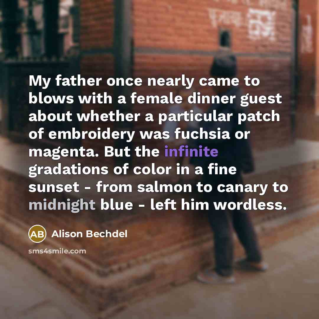 “My father once nearly came to blows with a female dinner guest about whether a particular patch of embroidery was fuchsia or magenta. But the infinite gradations of color in a fine sunset - from salmon to canary to midnight blue - left him wordless.” quote by Alison Bechdel