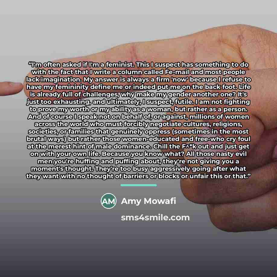 “I'm often asked if I'm a feminist. This I suspect has something to do with the fact that I write a column called Fe-mail and most people lack imagination. My answer is always a firm 'now' because I refuse to have my femininity define me or indeed put me on the back foot. Life is already full of…” quote by Amy Mowafi