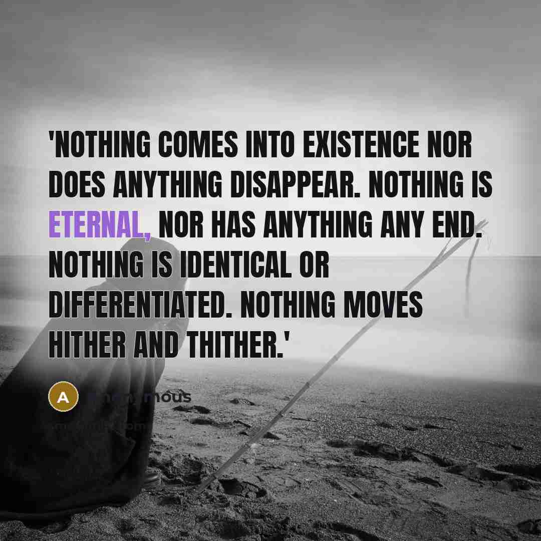 “'Nothing comes into existence nor does anything disappear. Nothing is eternal, nor has anything any end. Nothing is identical or differentiated. Nothing moves hither and thither.'” quote by Anonymous
