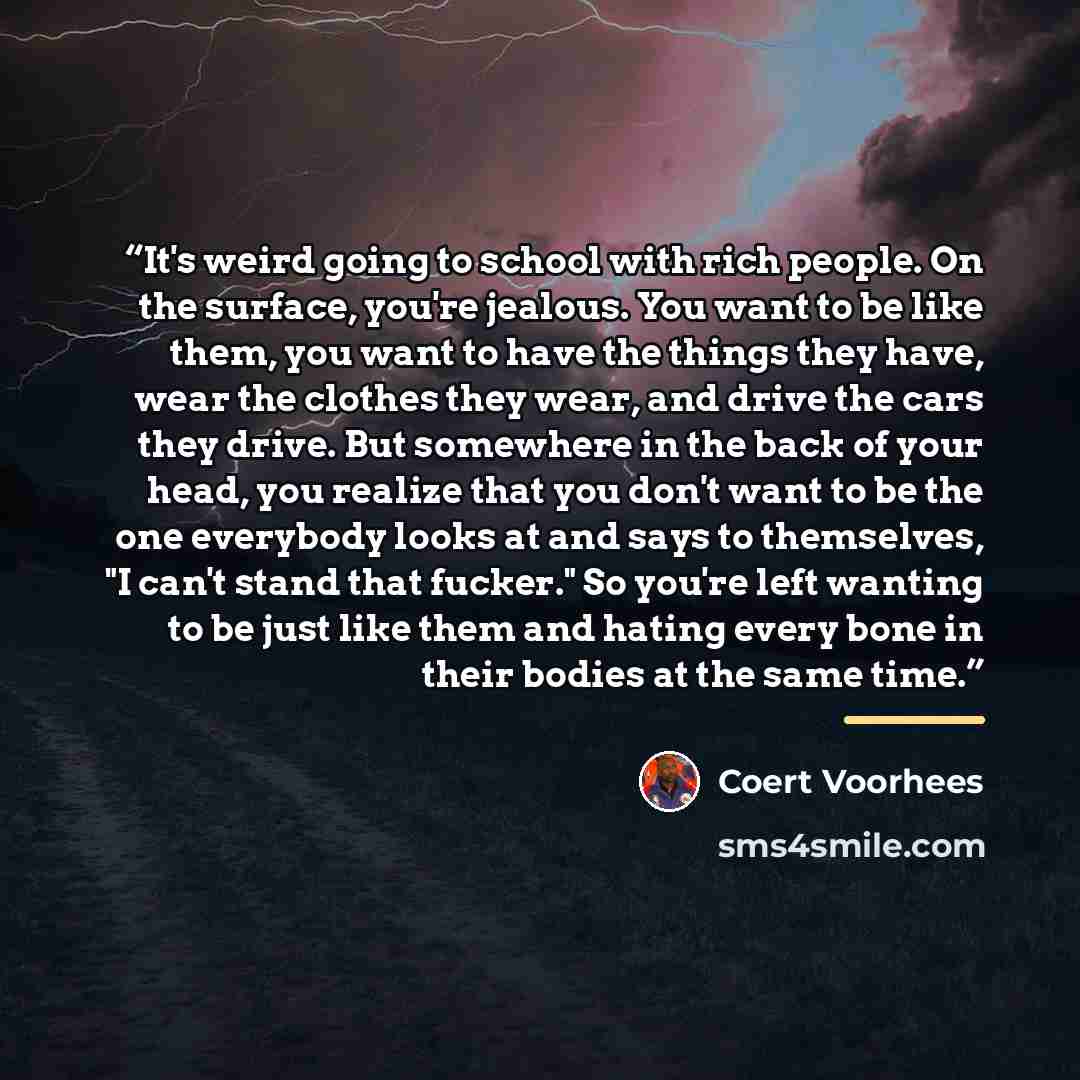 “It's weird going to school with rich people. On the surface, you're jealous. You want to be like them, you want to have the things they have, wear the clothes they wear, and drive the cars they drive. But somewhere in the back of your head, you realize that you don't want to be the one everybody…” quote by Coert Voorhees