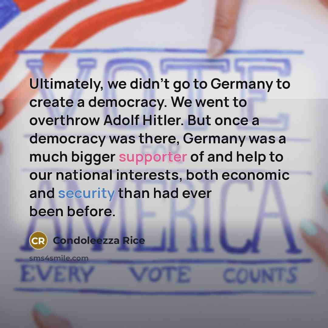 “Ultimately, we didn't go to Germany to create a democracy. We went to overthrow Adolf Hitler. But once a democracy was there, Germany was a much bigger supporter of and help to our national interests, both economic and security than had ever been before.” quote by Condoleezza Rice