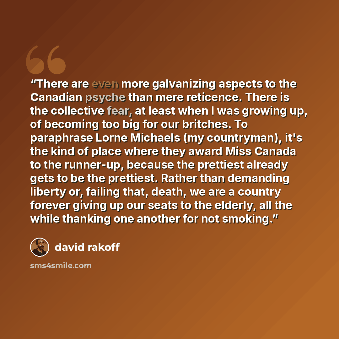 “There are even more galvanizing aspects to the Canadian psyche than mere reticence. There is the collective fear, at least when I was growing up, of becoming too big for our britches. To paraphrase Lorne Michaels (my countryman), it's the kind of place where they award Miss Canada to the…” quote by David Rakoff