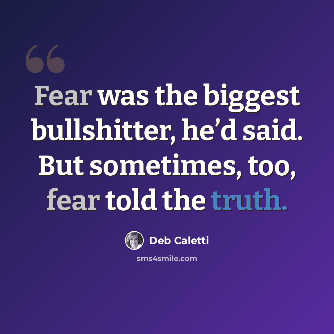 “Fear was the biggest bullshitter, he’d said. But sometimes, too, fear told the truth.” quote by Deb Caletti