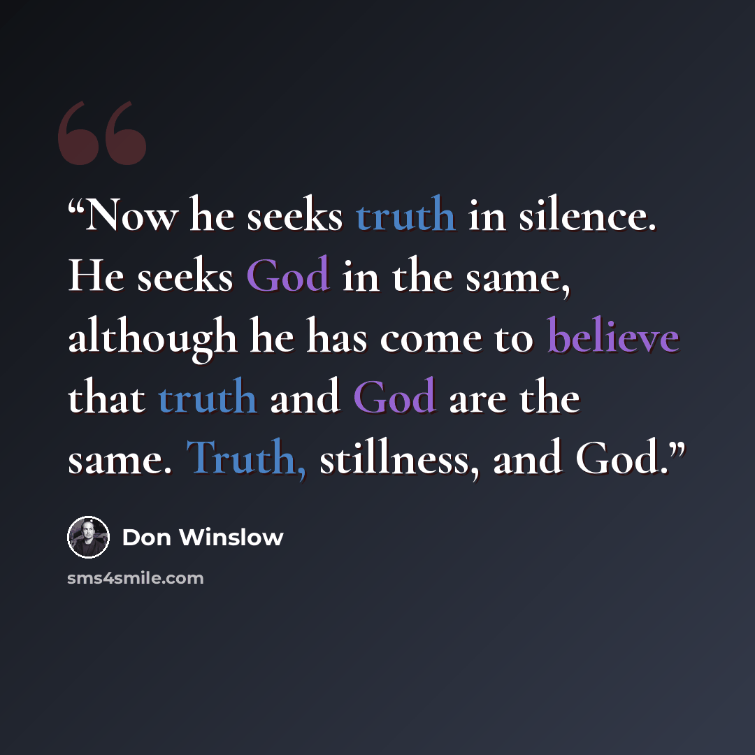 “Now he seeks truth in silence. He seeks God in the same, although he has come to believe that truth and God are the same. Truth, stillness, and God.” quote by Don Winslow