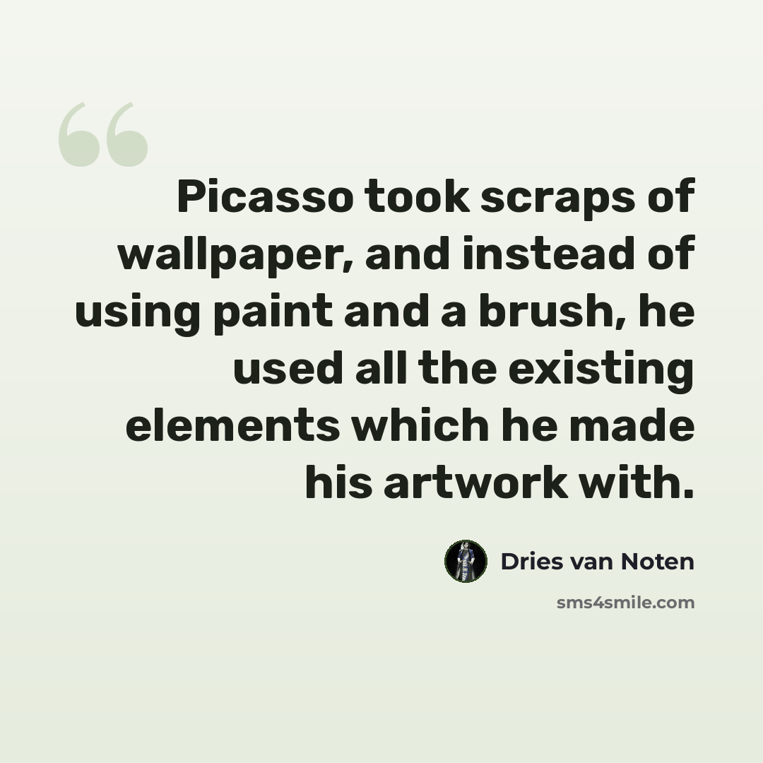 “Picasso took scraps of wallpaper, and instead of using paint and a brush, he used all the existing elements which he made his artwork with.” quote by Dries van Noten