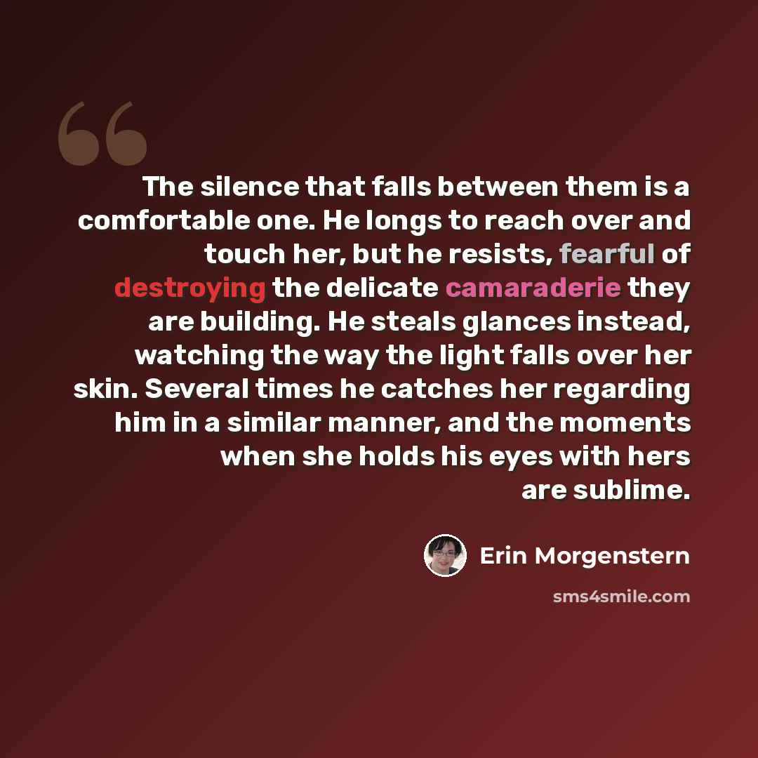 “The silence that falls between them is a comfortable one. He longs to reach over and touch her, but he resists, fearful of destroying the delicate camaraderie they are building. He steals glances instead, watching the way the light falls over her skin. Several times he catches her regarding him in…” quote by Erin Morgenstern