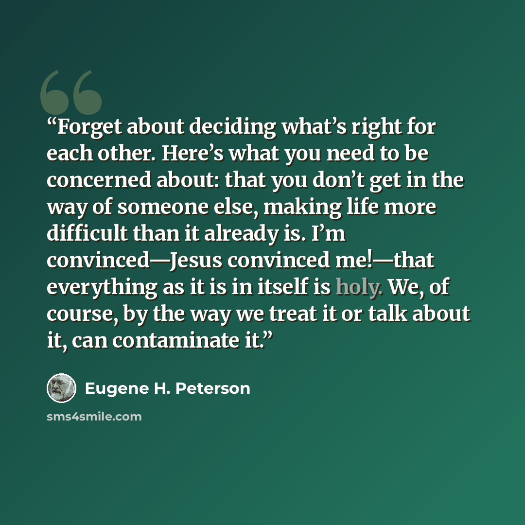 “Forget about deciding what’s right for each other. Here’s what you need to be concerned about: that you don’t get in the way of someone else, making life more difficult than it already is. I’m convinced—Jesus convinced me!—that everything as it is in itself is holy. We, of course, by the way we…” quote by Eugene H. Peterson