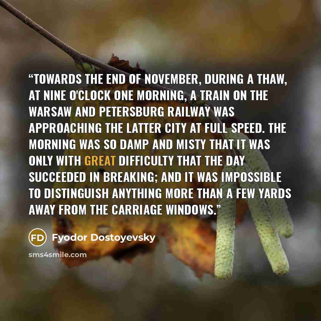 “Towards the end of November, during a thaw, at nine o'clock one morning, a train on the Warsaw and Petersburg railway was approaching the latter city at full speed. The morning was so damp and misty that it was only with great difficulty that the day succeeded in breaking; and it was impossible to…” quote by Fyodor Dostoyevsky