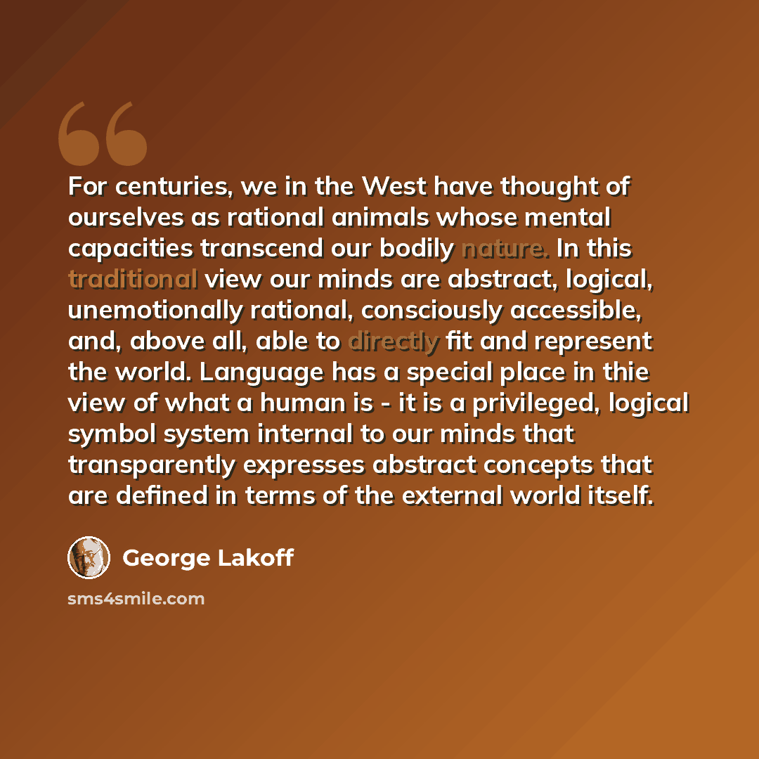 “For centuries, we in the West have thought of ourselves as rational animals whose mental capacities transcend our bodily nature. In this traditional view our minds are abstract, logical, unemotionally rational, consciously accessible, and, above all, able to directly fit and represent the world…” quote by George Lakoff