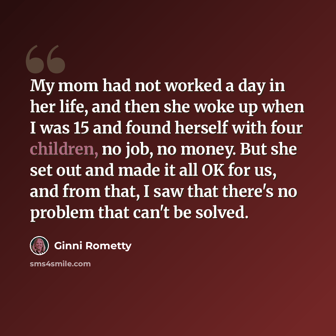 “My mom had not worked a day in her life, and then she woke up when I was 15 and found herself with four children, no job, no money. But she set out and made it all OK for us, and from that, I saw that there's no problem that can't be solved.” quote by Ginni Rometty