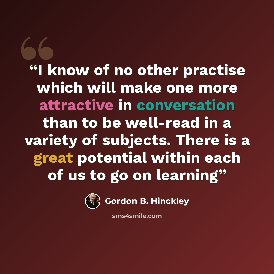 “I know of no other practise which will make one more attractive in conversation than to be well-read in a variety of subjects. There is a great potential within each of us to go on learning” quote by Gordon B. Hinckley