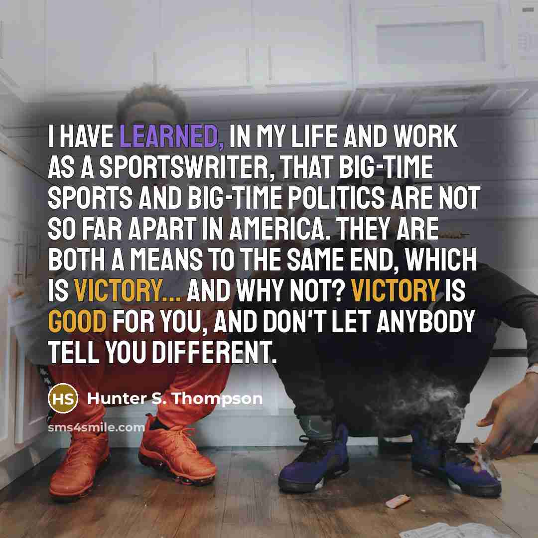 “I have learned, in my life and work as a sportswriter, that big-time Sports and big-time Politics are not so far apart in America. They are both a means to the same end, which is victory... And why not? Victory is good for you, and don't let anybody tell you different.” quote by Hunter S. Thompson