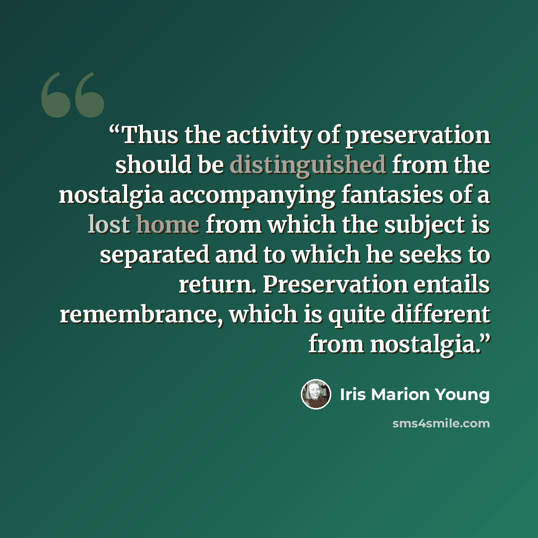 “Thus the activity of preservation should be distinguished from the nostalgia accompanying fantasies of a lost home from which the subject is separated and to which he seeks to return. Preservation entails remembrance, which is quite different from nostalgia.” quote by Iris Marion Young