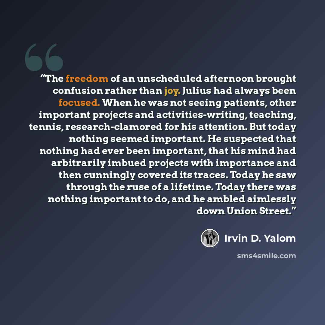 “The freedom of an unscheduled afternoon brought confusion rather than joy. Julius had always been focused. When he was not seeing patients, other important projects and activities-writing, teaching, tennis, research-clamored for his attention. But today nothing seemed important. He suspected that…” quote by Irvin D. Yalom