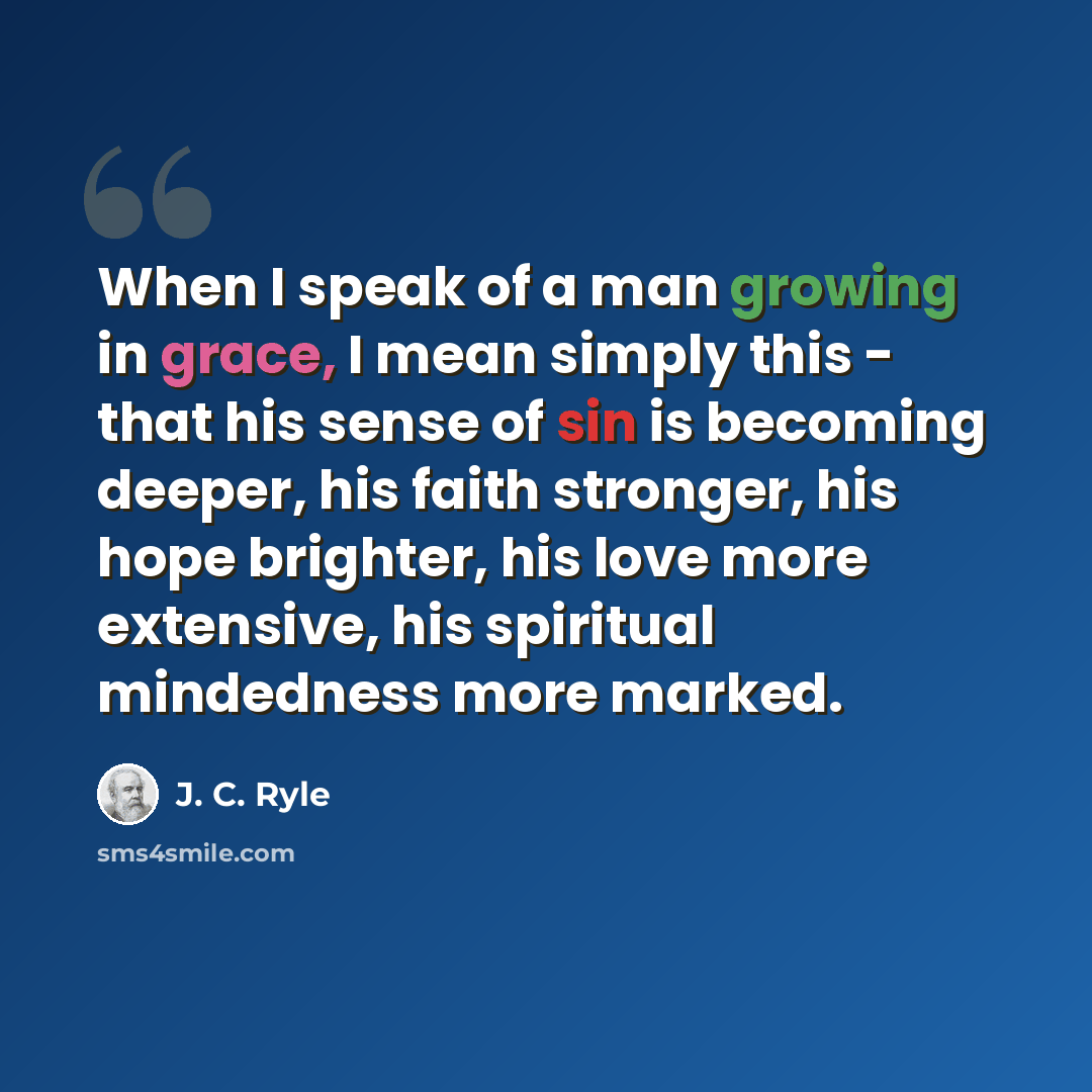 “When I speak of a man growing in grace, I mean simply this - that his sense of sin is becoming deeper, his faith stronger, his hope brighter, his love more extensive, his spiritual mindedness more marked.” quote by J. C. Ryle