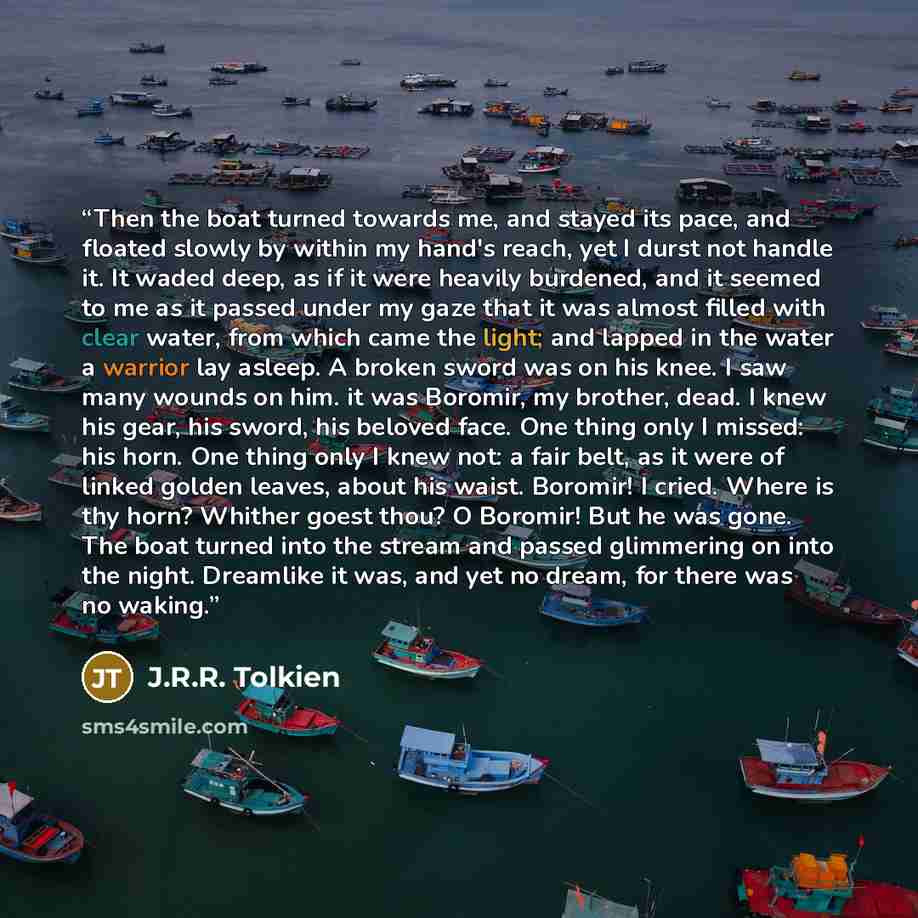 “Then the boat turned towards me, and stayed its pace, and floated slowly by within my hand's reach, yet I durst not handle it. It waded deep, as if it were heavily burdened, and it seemed to me as it passed under my gaze that it was almost filled with clear water, from which came the light; and…” quote by J.R.R. Tolkien
