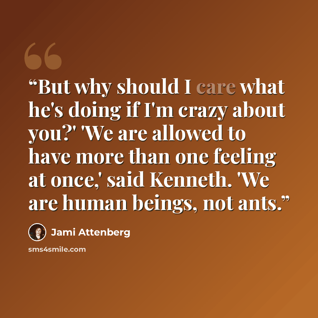 “But why should I care what he's doing if I'm crazy about you?' 'We are allowed to have more than one feeling at once,' said Kenneth. 'We are human beings, not ants.” quote by Jami Attenberg