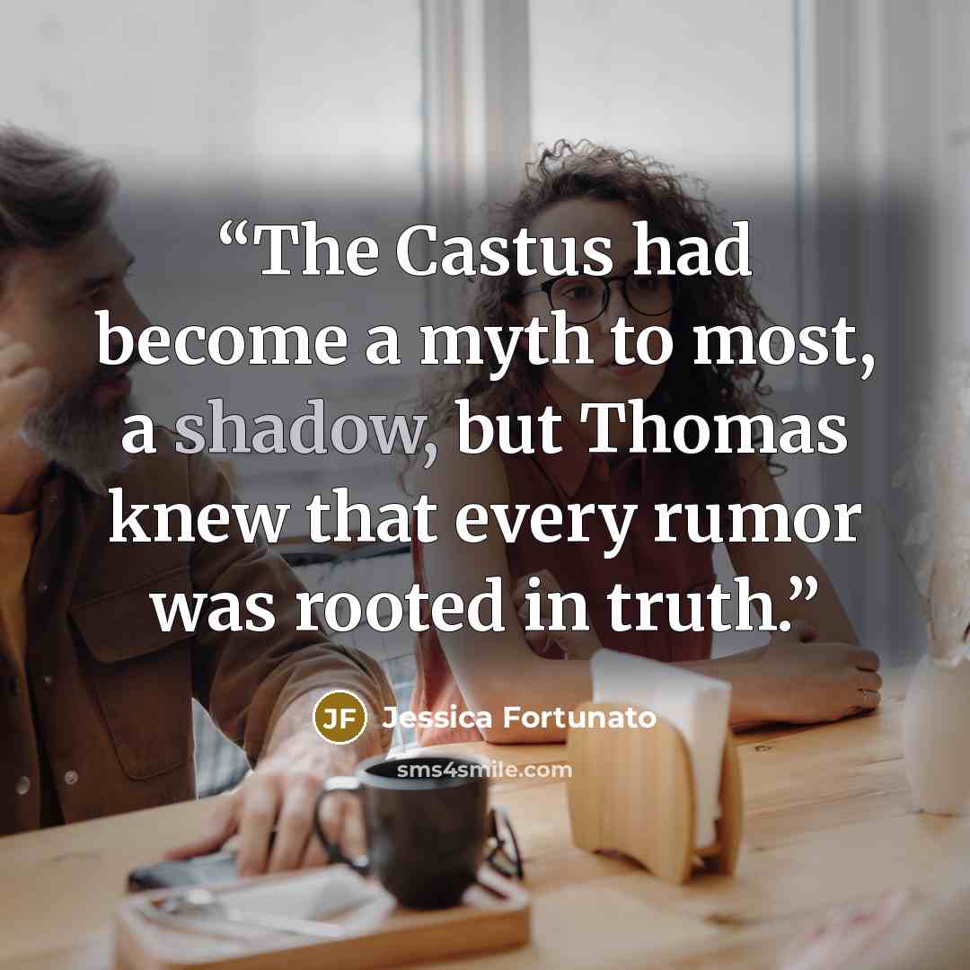 “The Castus had become a myth to most, a shadow, but Thomas knew that every rumor was rooted in truth.” quote by Jessica Fortunato