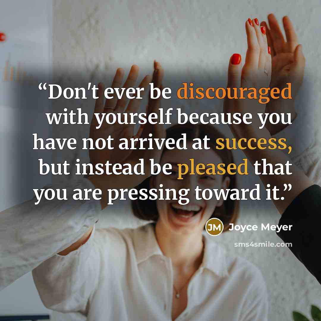 “Don't ever be discouraged with yourself because you have not arrived at success, but instead be pleased that you are pressing toward it.” quote by Joyce Meyer