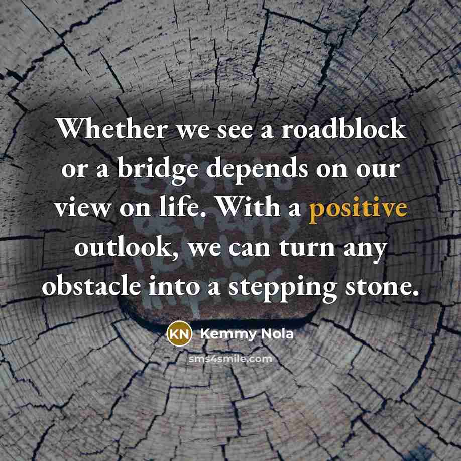 “Whether we see a roadblock or a bridge depends on our view on life. With a positive outlook, we can turn any obstacle into a stepping stone.” quote by Kemmy Nola