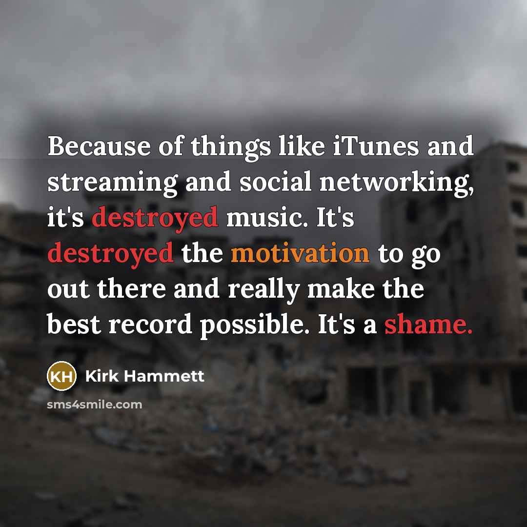 “Because of things like iTunes and streaming and social networking, it's destroyed music. It's destroyed the motivation to go out there and really make the best record possible. It's a shame.” quote by Kirk Hammett
