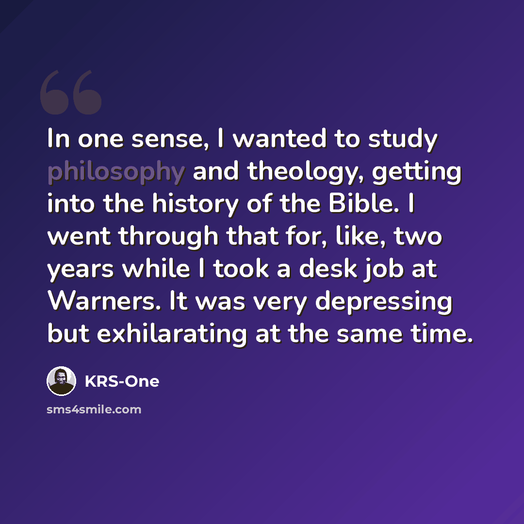 “In one sense, I wanted to study philosophy and theology, getting into the history of the Bible. I went through that for, like, two years while I took a desk job at Warners. It was very depressing but exhilarating at the same time.” quote by KRS-One