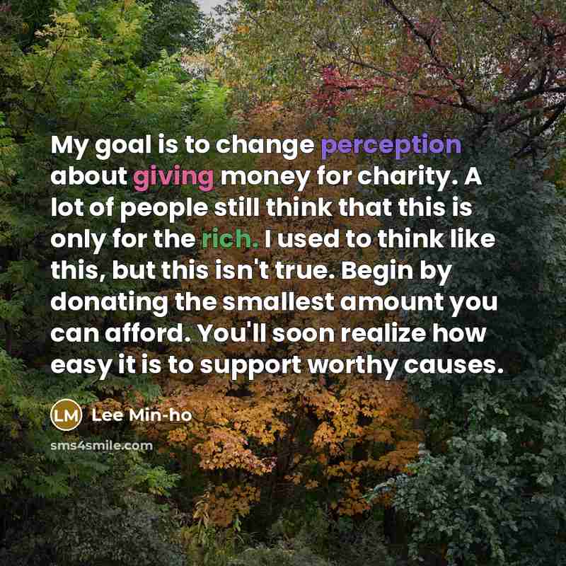 “My goal is to change perception about giving money for charity. A lot of people still think that this is only for the rich. I used to think like this, but this isn't true. Begin by donating the smallest amount you can afford. You'll soon realize how easy it is to support worthy causes.” quote by Lee Min-ho