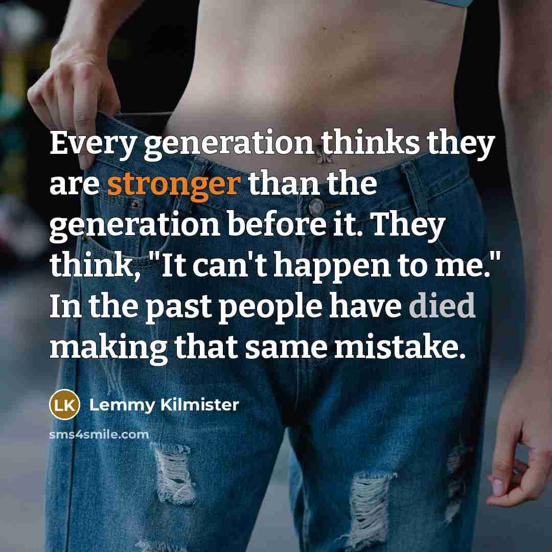 “Every generation thinks they are stronger than the generation before it. They think, "It can't happen to me." In the past people have died making that same mistake.” quote by Lemmy Kilmister