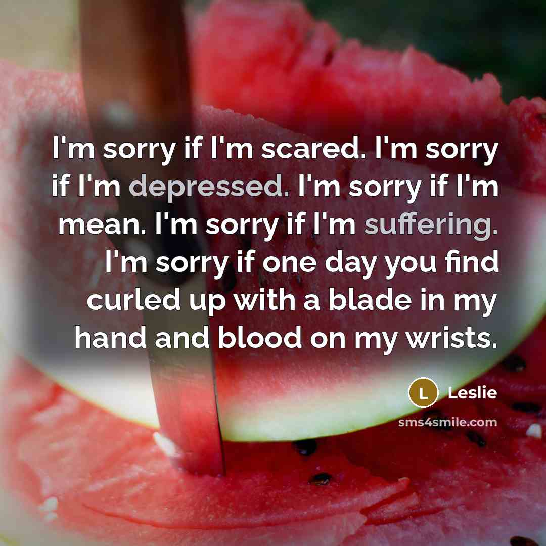 “I'm sorry if I'm scared. I'm sorry if I'm depressed. I'm sorry if I'm mean. I'm sorry if I'm suffering. I'm sorry if one day you find curled up with a blade in my hand and blood on my wrists.” quote by Leslie