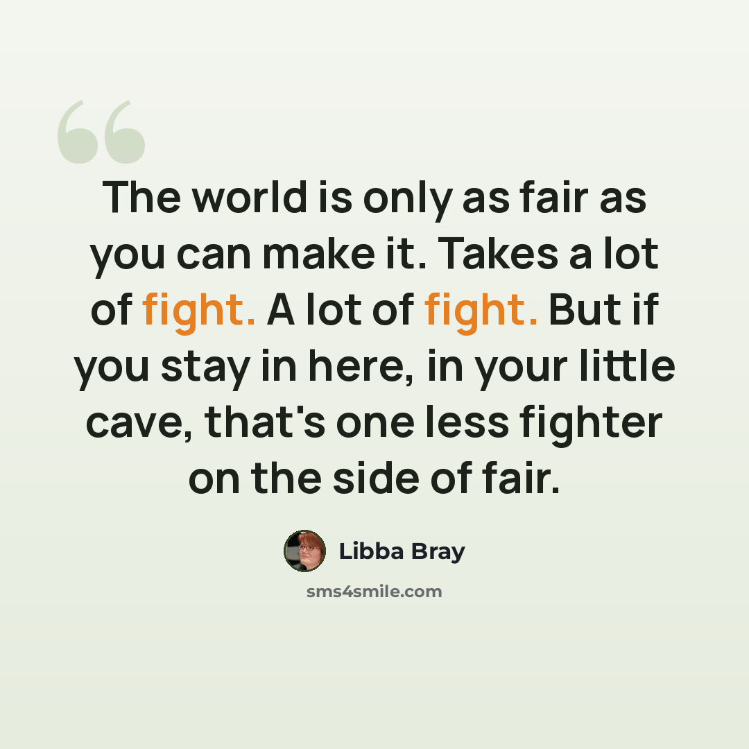 “The world is only as fair as you can make it. Takes a lot of fight. A lot of fight. But if you stay in here, in your little cave, that's one less fighter on the side of fair.” quote by Libba Bray
