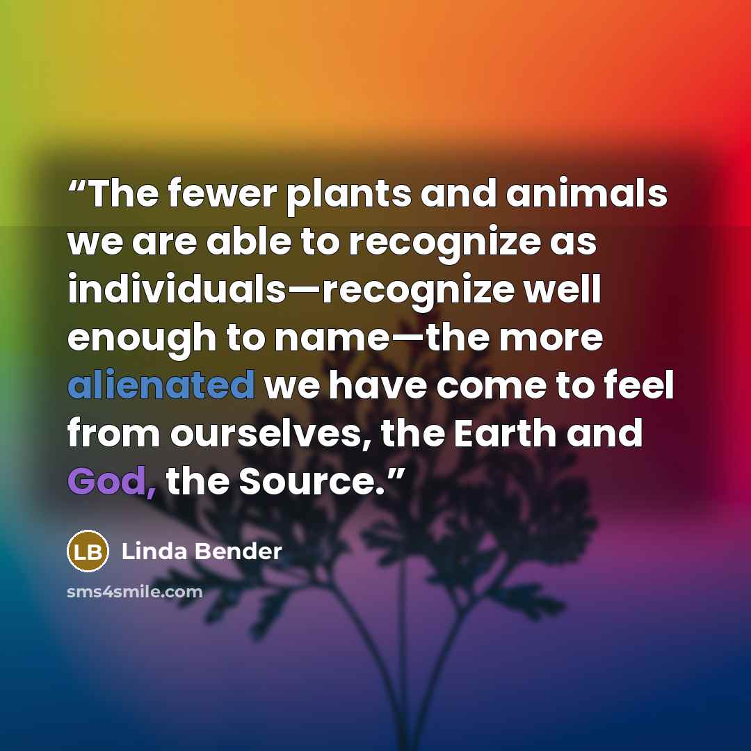 “The fewer plants and animals we are able to recognize as individuals—recognize well enough to name—the more alienated we have come to feel from ourselves, the Earth and God, the Source.” quote by Linda Bender