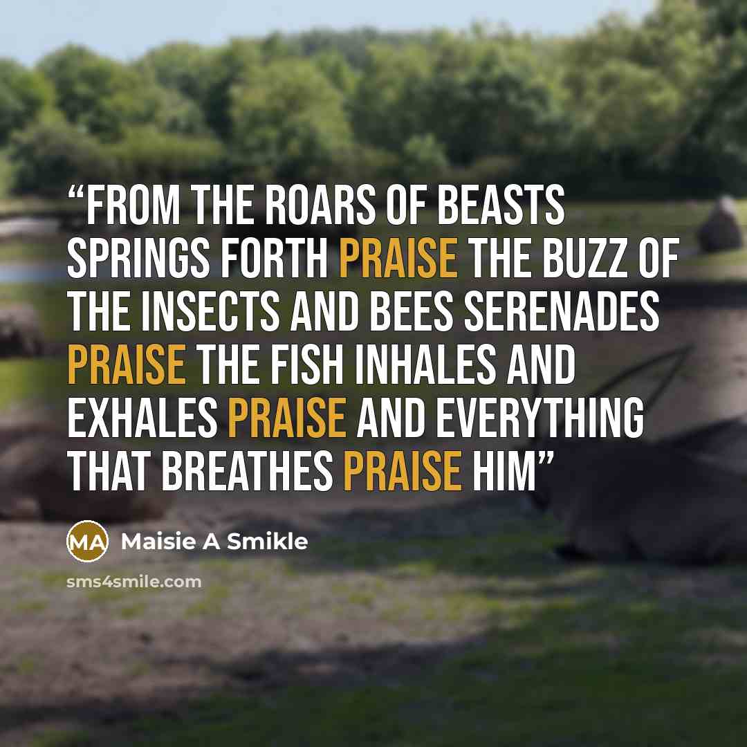 “From the roars of beasts springs forth praise The buzz of the insects and bees serenades praise The fish inhales and exhales praise And everything that breathes praise Him” quote by Maisie A Smikle
