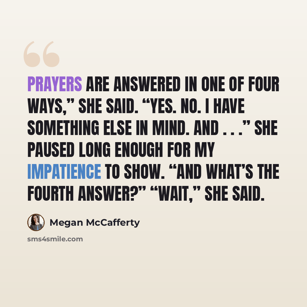 “Prayers are answered in one of four ways,” she said. “Yes. No. I have something else in mind. And . . .” She paused long enough for my impatience to show. “And what’s the fourth answer?” “Wait,” she said.” quote by Megan McCafferty