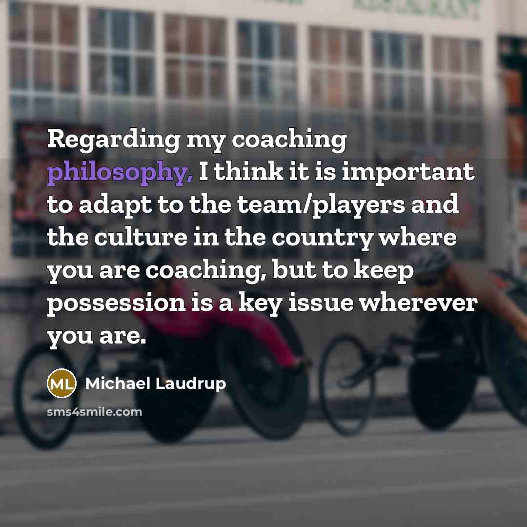 “Regarding my coaching philosophy, I think it is important to adapt to the team/players and the culture in the country where you are coaching, but to keep possession is a key issue wherever you are.” quote by Michael Laudrup