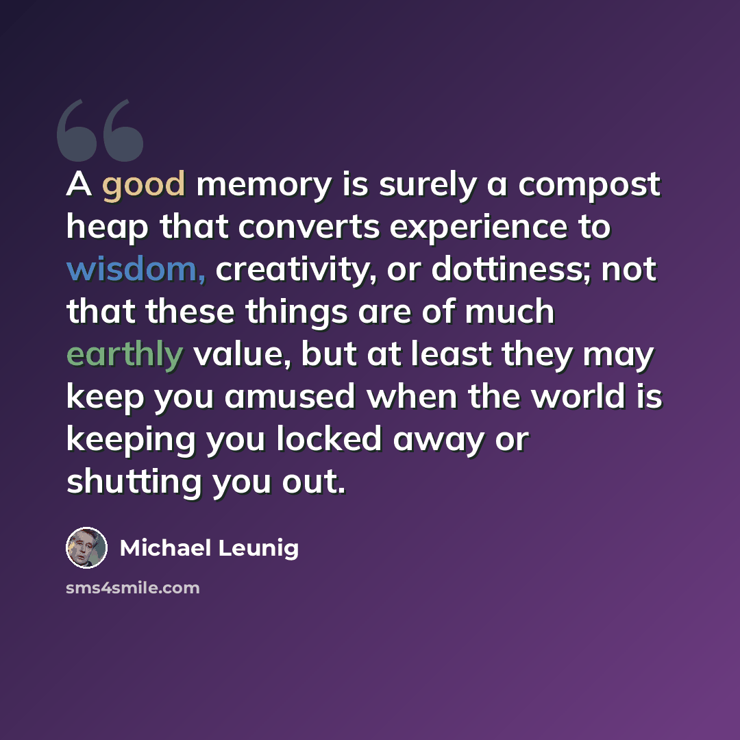 “A good memory is surely a compost heap that converts experience to wisdom, creativity, or dottiness; not that these things are of much earthly value, but at least they may keep you amused when the world is keeping you locked away or shutting you out.” quote by Michael Leunig