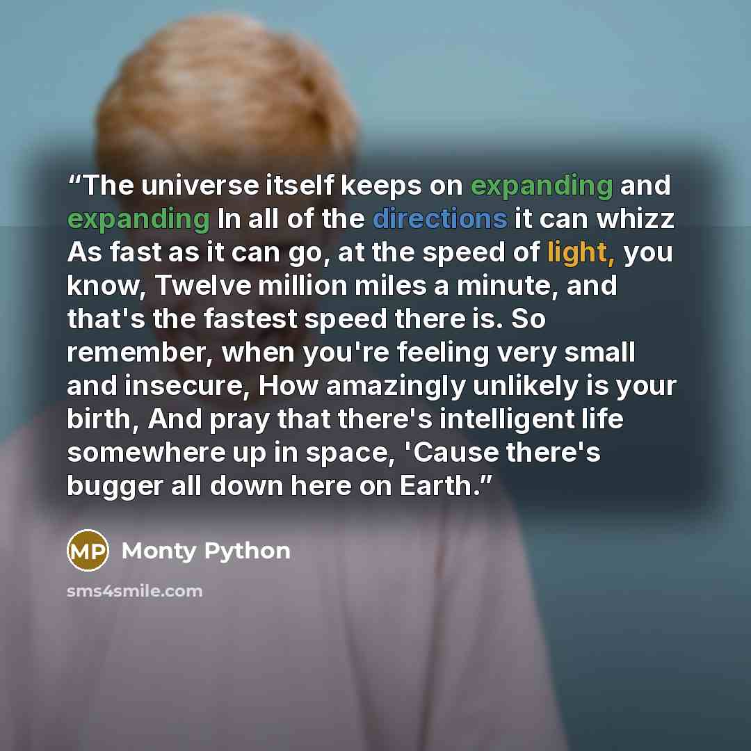 “The universe itself keeps on expanding and expanding In all of the directions it can whizz As fast as it can go, at the speed of light, you know, Twelve million miles a minute, and that's the fastest speed there is. So remember, when you're feeling very small and insecure, How amazingly unlikely…” quote by Monty Python