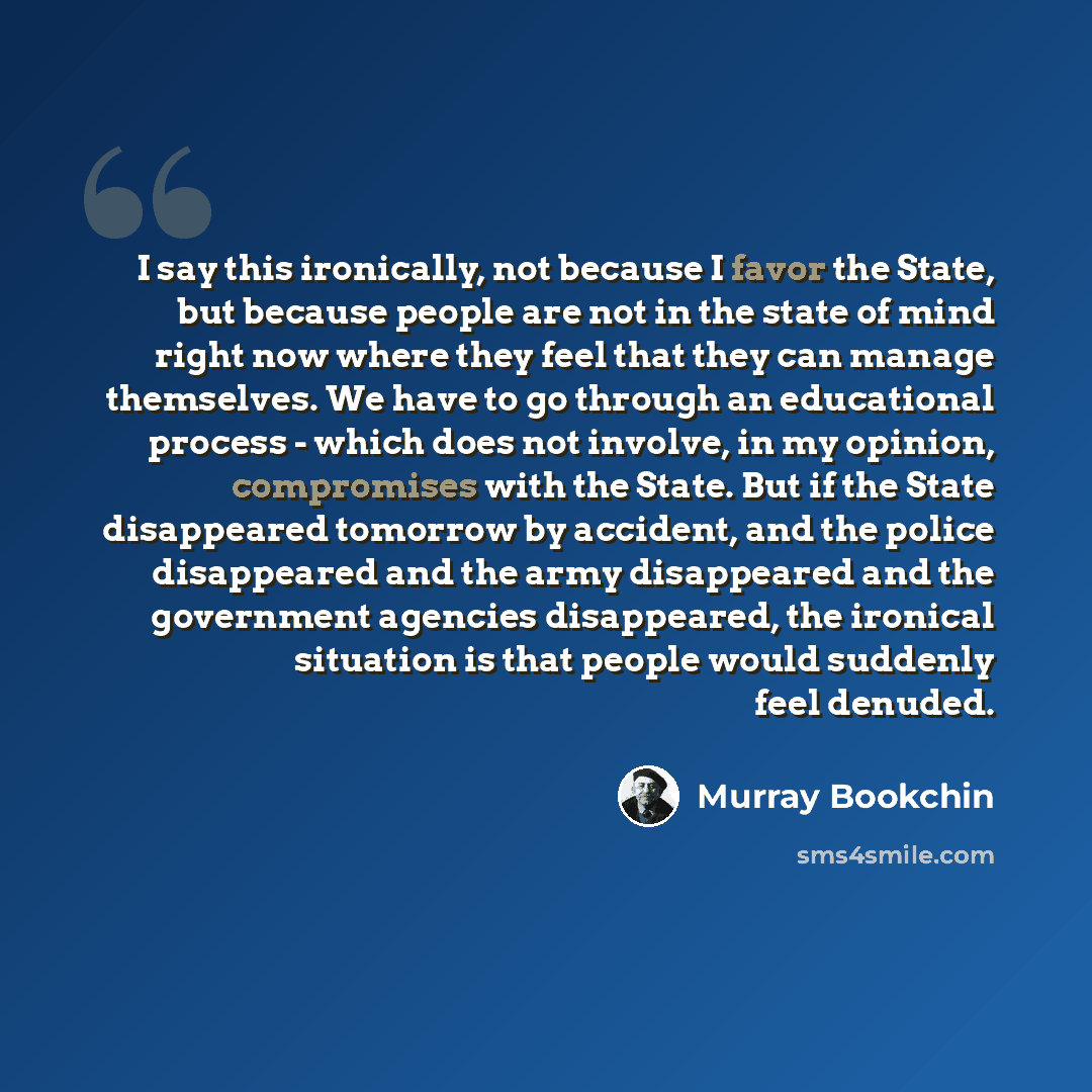 “I say this ironically, not because I favor the State, but because people are not in the state of mind right now where they feel that they can manage themselves. We have to go through an educational process - which does not involve, in my opinion, compromises with the State. But if the State…” quote by Murray Bookchin